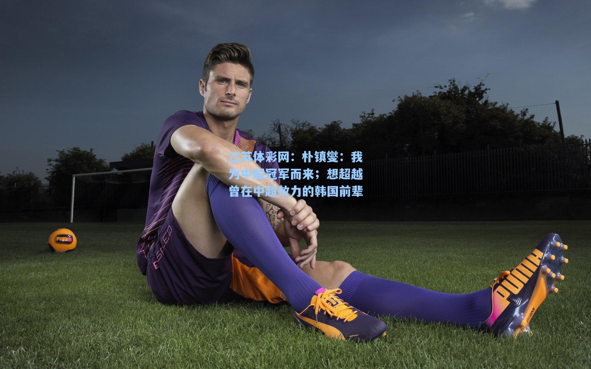 朴镇燮：我为中超冠军而来；想超越曾在中超效力的韩国前辈